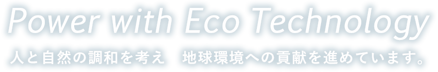 Power with Eco Technology 人と自然の調和を考え 地球環境への貢献を進めていきます。