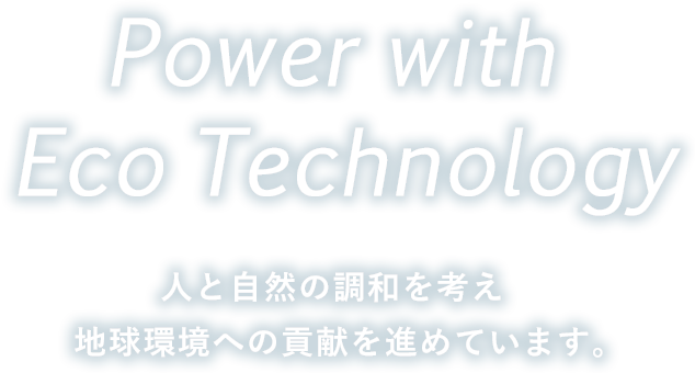 Power with Eco Technology 人と自然の調和を考え 地球環境への貢献を進めていきます。